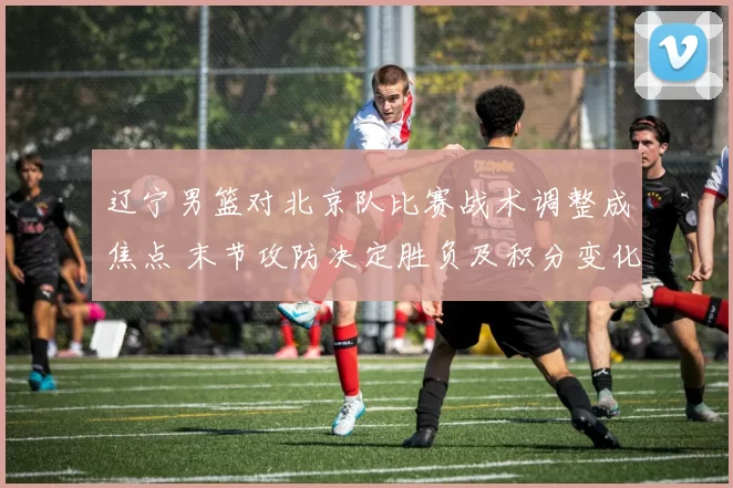 辽宁男篮对北京队比赛战术调整成焦点 末节攻防决定胜负及积分变化