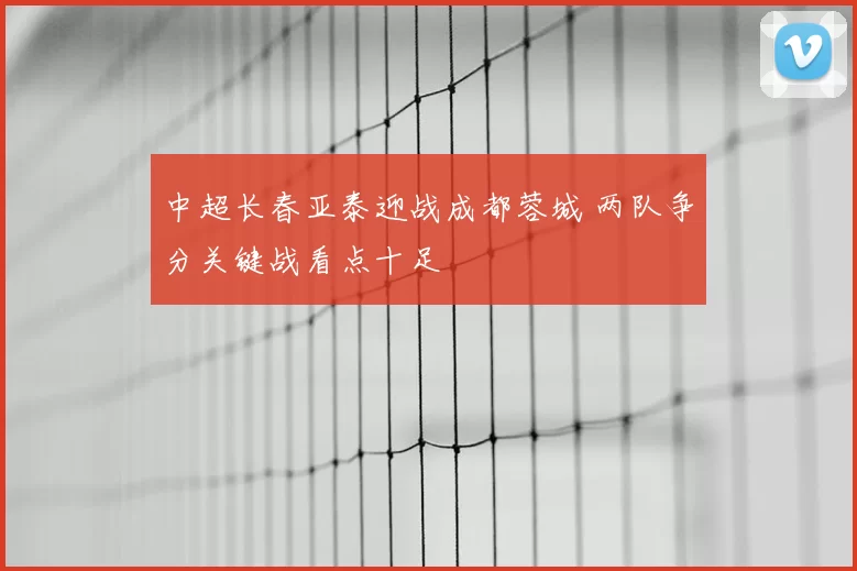 中超长春亚泰迎战成都蓉城 两队争分关键战看点十足