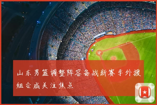 山东男篮调整阵容备战新赛季外援组合成关注焦点