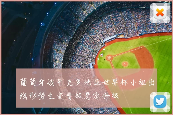 葡萄牙战平克罗地亚世界杯小组出线形势生变晋级悬念升级