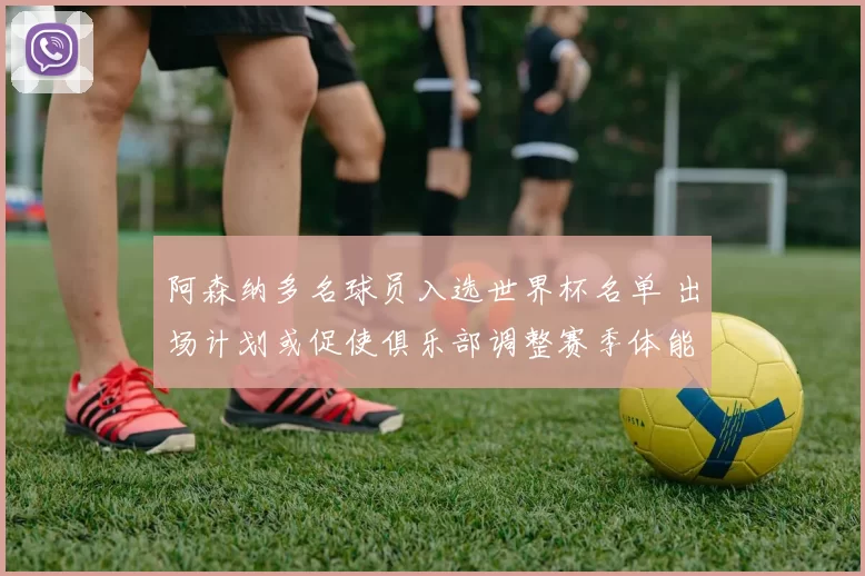 阿森纳多名球员入选世界杯名单 出场计划或促使俱乐部调整赛季体能安排