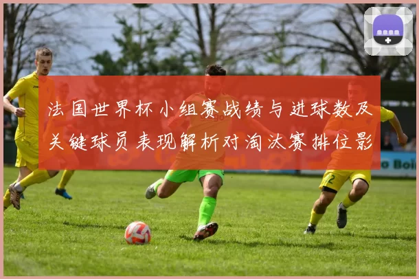 法国世界杯小组赛战绩与进球数及关键球员表现解析对淘汰赛排位影响