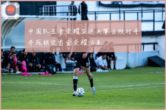 中国队王者荣耀亚运决赛击败对手夺冠锁定首金荣耀归来