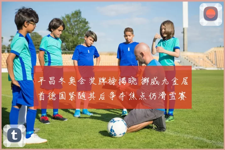 平昌冬奥会奖牌榜揭晓 挪威九金居首德国紧随其后争夺焦点仍滑雪赛场