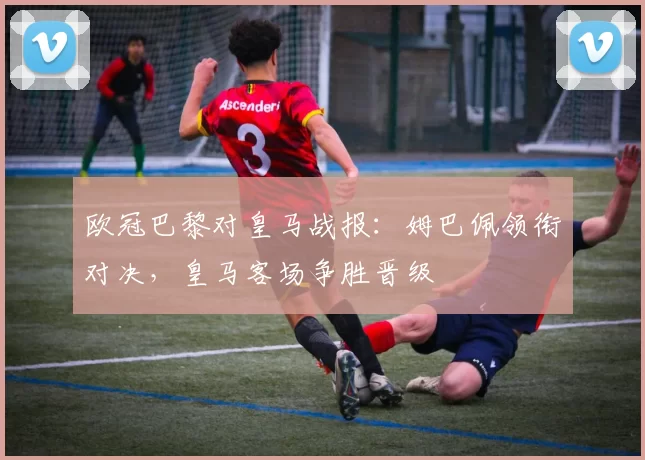 欧冠巴黎对皇马战报：姆巴佩领衔对决，皇马客场争胜晋级