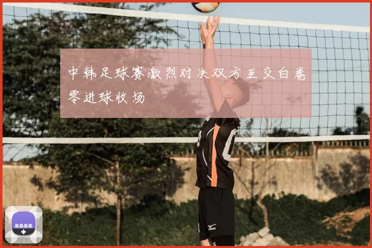 中韩足球赛激烈对决双方互交白卷零进球收场