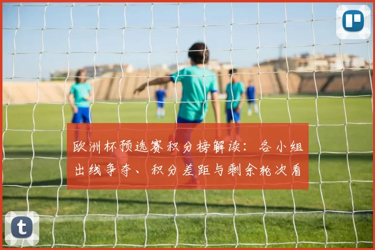 欧洲杯预选赛积分榜解读：各小组出线争夺、积分差距与剩余轮次看点