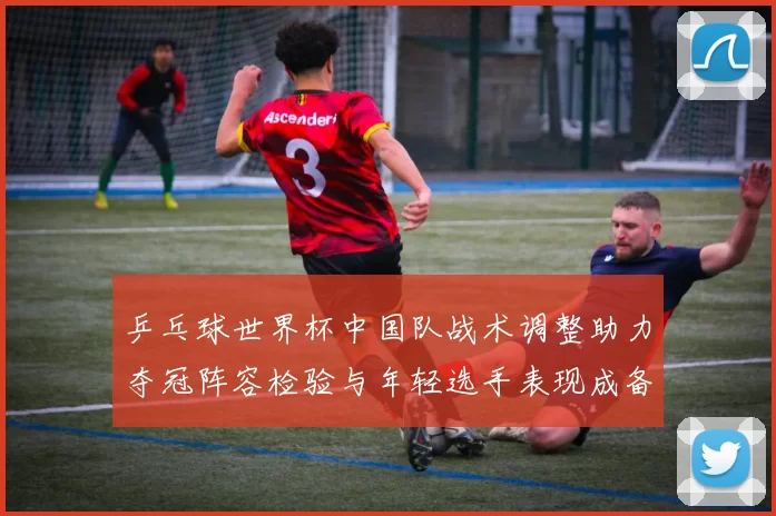 乒乓球世界杯中国队战术调整助力夺冠阵容检验与年轻选手表现成备战看点