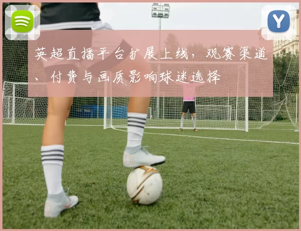 英超直播平台扩展上线，观赛渠道、付费与画质影响球迷选择