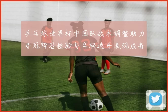 乒乓球世界杯中国队战术调整助力夺冠阵容检验与年轻选手表现成备战看点