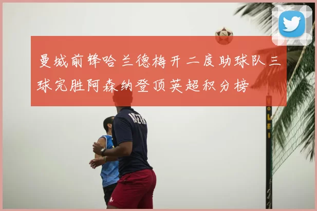 曼城前锋哈兰德梅开二度助球队三球完胜阿森纳登顶英超积分榜