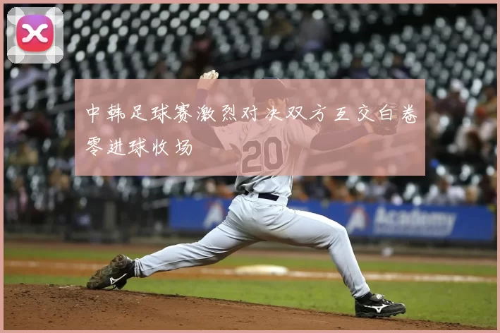 中韩足球赛激烈对决双方互交白卷零进球收场