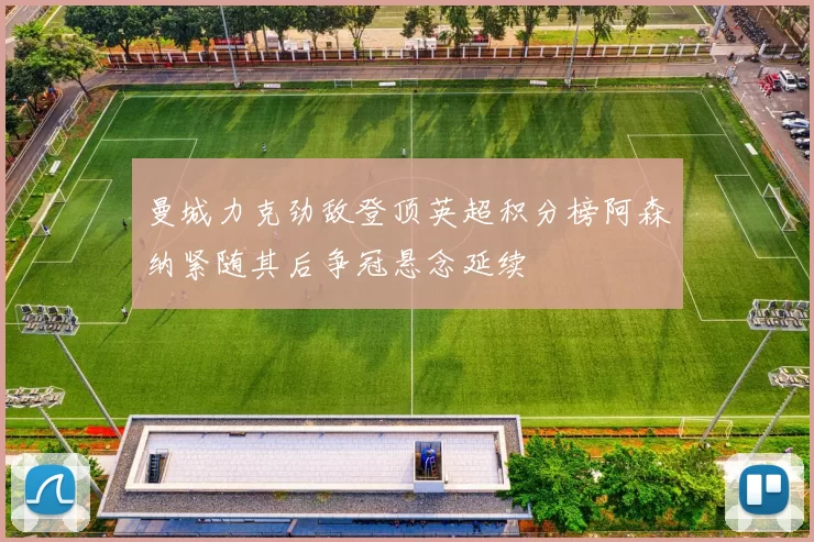 曼城力克劲敌登顶英超积分榜阿森纳紧随其后争冠悬念延续