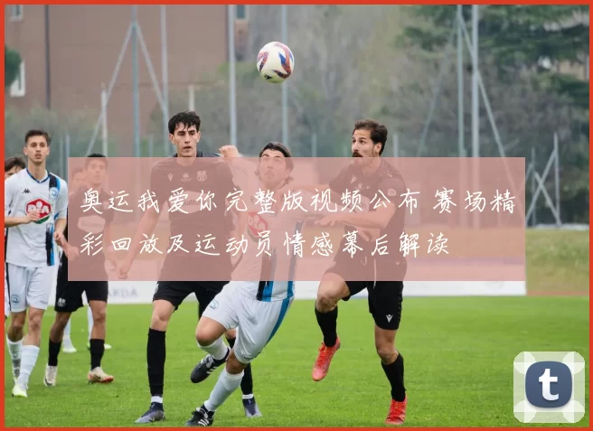 奥运我爱你完整版视频公布 赛场精彩回放及运动员情感幕后解读