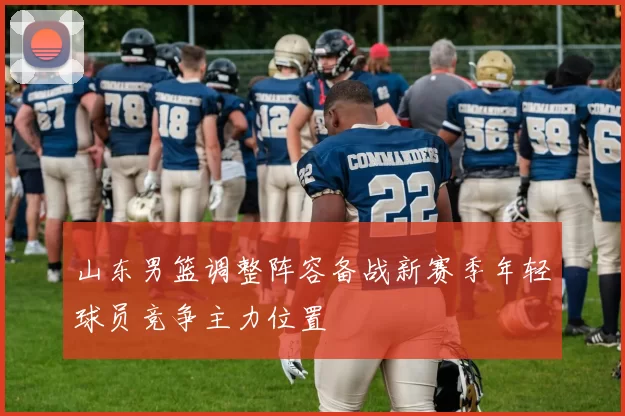 山东男篮调整阵容备战新赛季年轻球员竞争主力位置