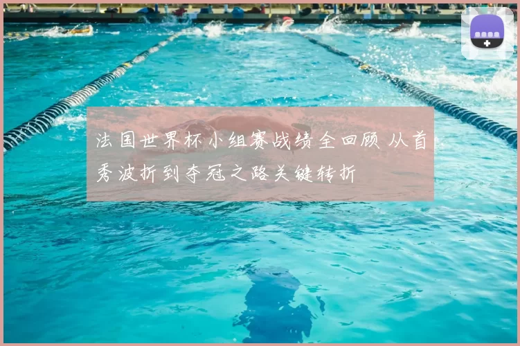 法国世界杯小组赛战绩全回顾 从首秀波折到夺冠之路关键转折