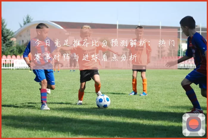 今日竞足推荐比分预测解析：热门赛事对阵与进球看点分析