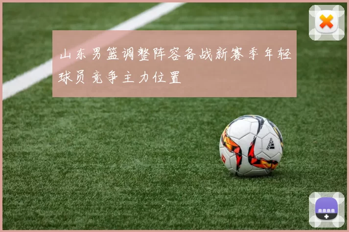 山东男篮调整阵容备战新赛季年轻球员竞争主力位置