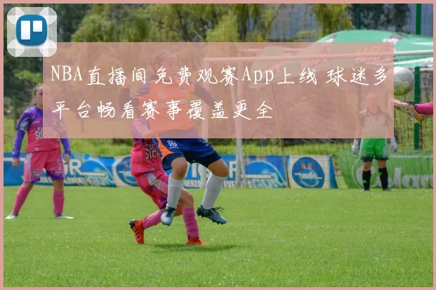 NBA直播间免费观赛App上线 球迷多平台畅看赛事覆盖更全