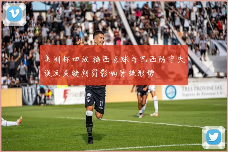 美洲杯回放 梅西点球与巴西防守失误及关键判罚影响晋级形势