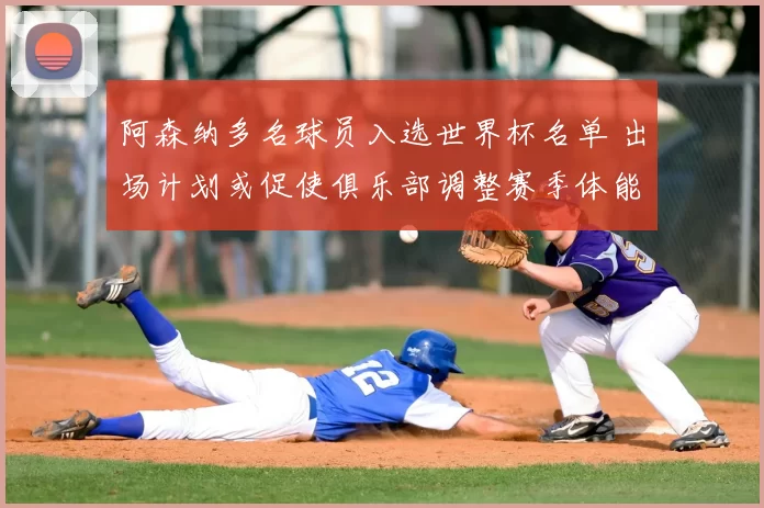 阿森纳多名球员入选世界杯名单 出场计划或促使俱乐部调整赛季体能安排