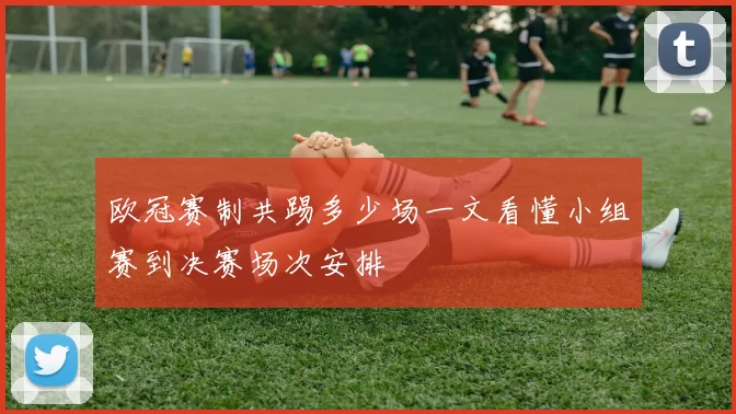 欧冠赛制共踢多少场一文看懂小组赛到决赛场次安排