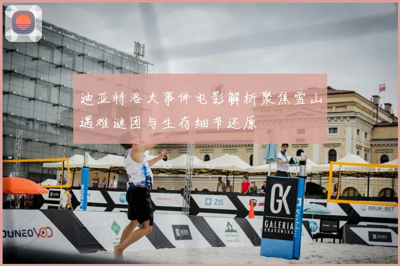 迪亚特洛夫事件电影解析聚焦雪山遇难谜团与生存细节还原