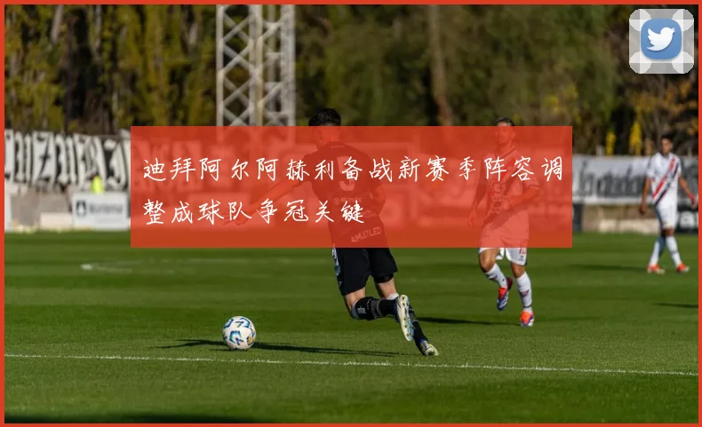 迪拜阿尔阿赫利备战新赛季阵容调整成球队争冠关键