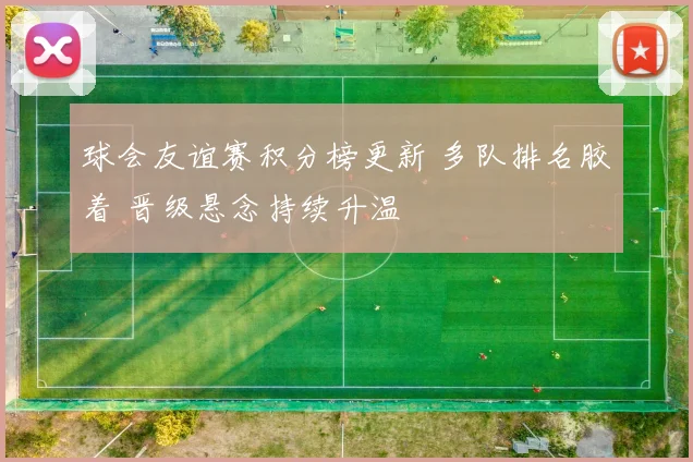 球会友谊赛积分榜更新 多队排名胶着 晋级悬念持续升温