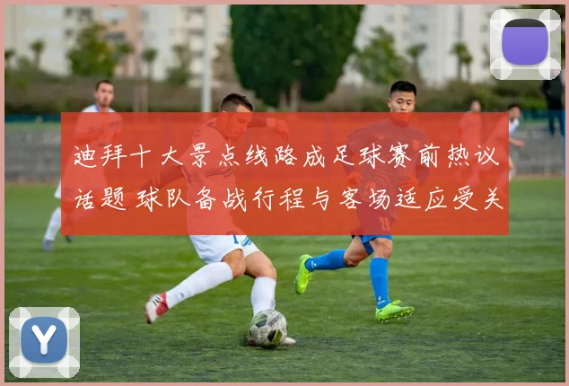 迪拜十大景点线路成足球赛前热议话题 球队备战行程与客场适应受关注